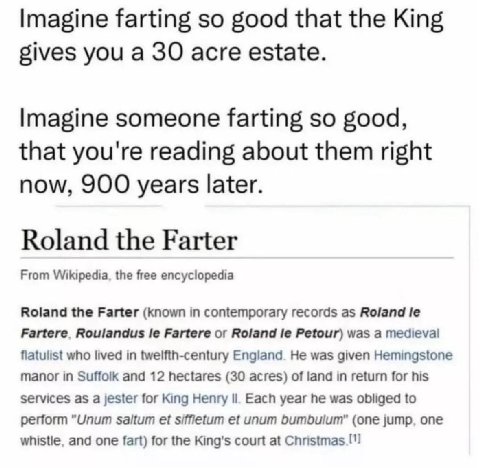 Imagine farting so good that the King gives you а 30 acre estate. Imagine someone farting so good, that you're reading about them right now, 900 years later. Roland the Farter From Wikipedia, the free