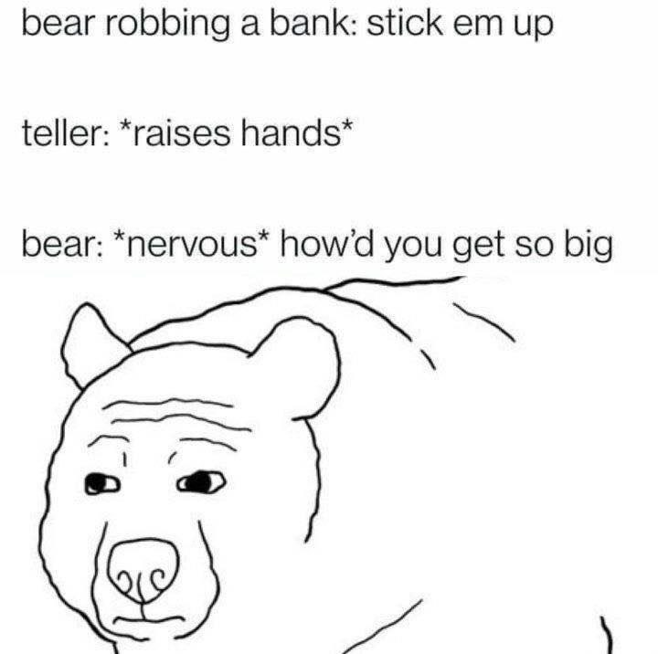 bear robbing a bank: stick up teller: *raises bear: *nervous* howd you get so big