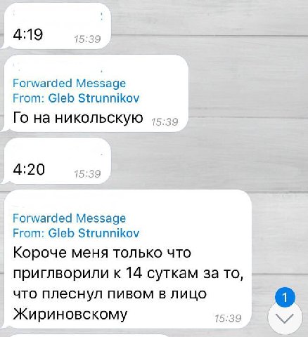 4:19 Forwarded Message From: Gleb Strunnikov на никольскую 4:20 Forwarded Message From: Gleb Strunnikov Короче меня только что приглворили к 14 суткам за то, что плеснул пивом в лицо Жириновскому