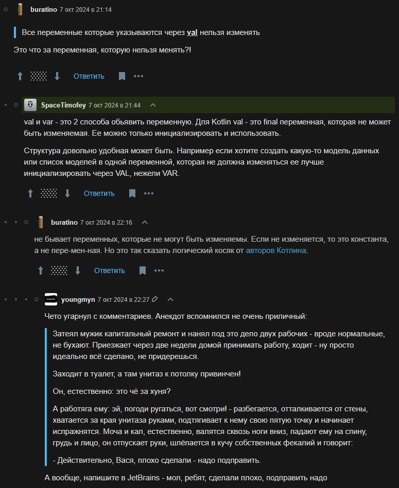 buratino 7 окт 2024 в 21:14 Bce переменные которые указываются через val нельзя изменять Это что за переменная, которую нельзя менять?! 4 Ответить SpaceTimofey 7 окт 2024 в val и var это 2 способа обь