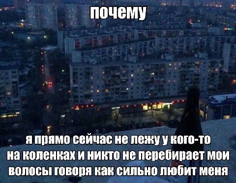 почему Я прямо сейчас не лежу у кого-то на коленках и никто не перебирает мои волосы говоря как сильно любит меня