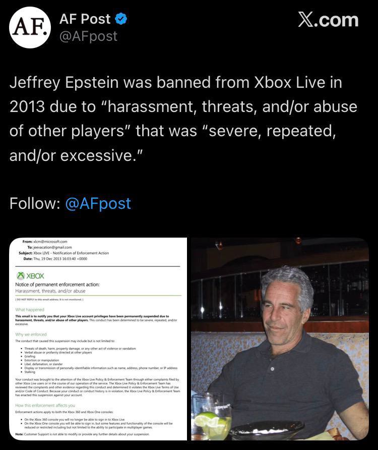 Post Х.сот @AFpost Jeffrey Epstein was banned from Xbox Live in 2013 due to “harassment, threats, and/or abuse of other players” that was “severe, repeated, and/or excessive." Follow: @AFpost XBOX sit