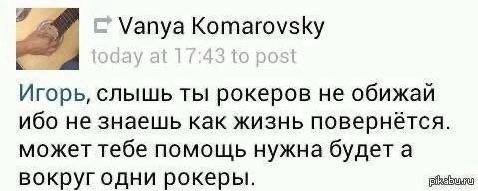 Vanya Komarovsky at to posi Игорь, слышь ты рокеров He обижай ибо не знаешь как жизнь повернётся. может тебе помощь нужна будет а вокруг одни рокеры.