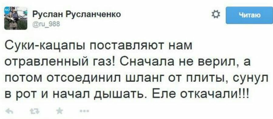 Руслан Русланченко 988 Суки-кацапы поставляют нам отравленный газ! Сначала не верил, а потом отсоединил шланг от плиты, сунул в рот и начал дышать. Еле откачали!!!