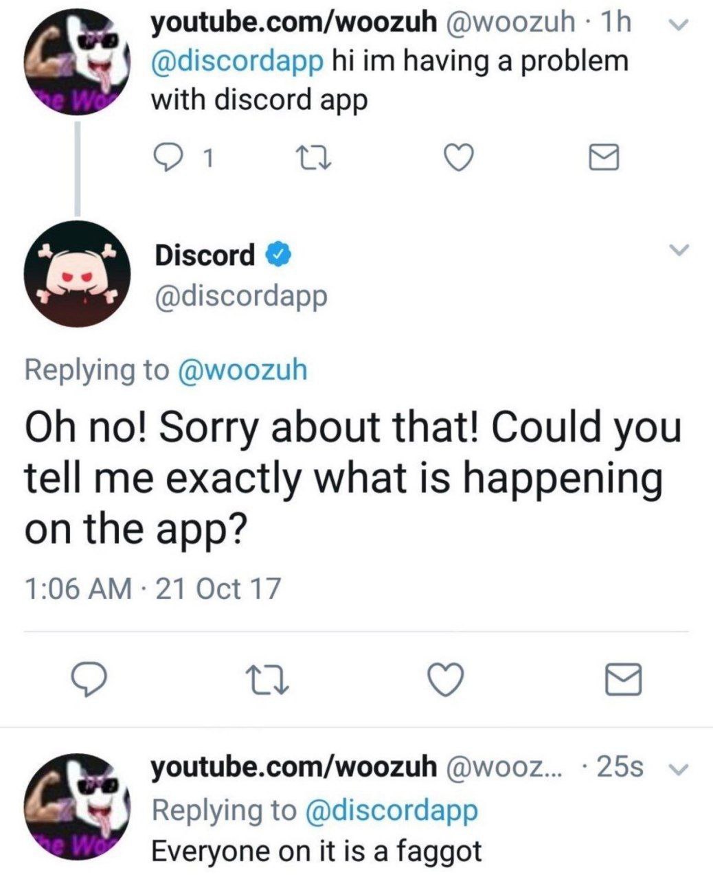 youtube.com/woozuh @woozuh @discordapp having a problem with discord app 1 Discord @discordapp Replying to @woozuh no! Sorry about that! Could you tell me exactly what is happening on the app? 1:06 21