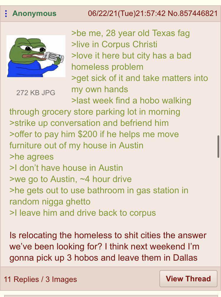 Anonymous 06/22/21(Тие)21:57:42 No.857446821 >be me, 28 year old Texas fag >live in Corpus Christi >love it here but city has a bad we homeless problem >get sick of it and take matters into 272 JPG my