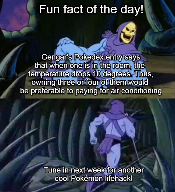 Fun fact of the day! Gengar's Pokedex entry says that when one 1$ in the room, the temperature drops 10 degrees. Thus, owning three or four of them would be preferable to paying for air conditioning T