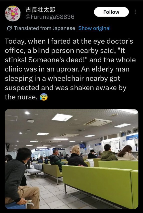 @FurunagaS8836 Translated from Japanese Show original Today, when farted at the eye doctor's office, a blind person nearby said, "It stinks! Someone's dead!" and the whole clinic was in an uproar. An 