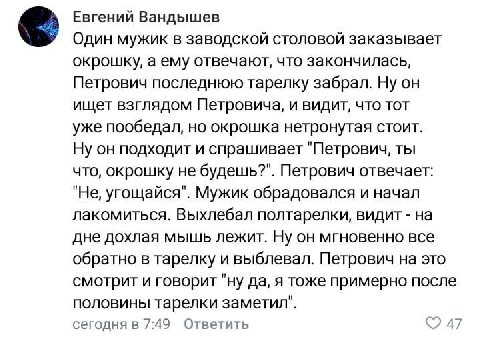 4 Евгений Вандышев Один мужик в заводской столовой заказывает окрошку, а ему отвечают, что закончилась, Петрович последнюю тарелку забрал. Ну он ищет взглядом Петровича, и видит, что тот уже пообедал,