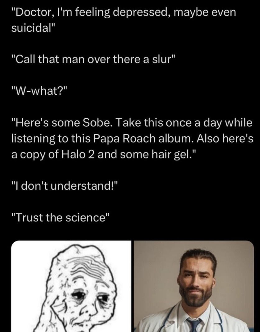 “Doctor. feeling depressed, even suicidal” Call that man over there а slur’ "Here's some Sobe. Take this once a day listening to this Papa Roach Also here's 1 а сору of Halo 2 and some hair gel. dont 