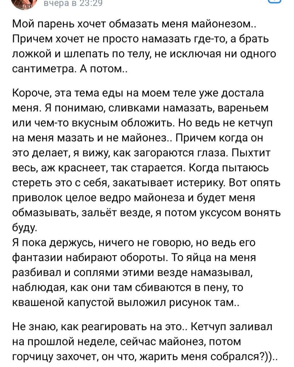 вчерав 23:22 Мой парень хочет обмазать меня майонезом.. Причем хочет не просто намазать где-то, а брать ложкой и шлепать по телу, не исключая ни одного сантиметра. А потом.. Короче, эта тема еды на мо