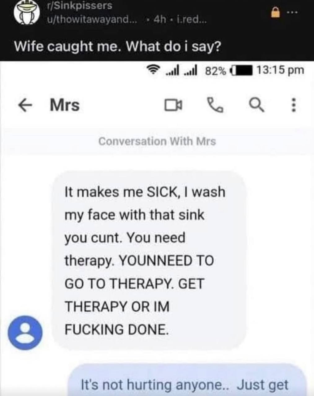 Wife caught me. What i say? 82% 13:15 Mrs С It makes me SICK, wash my face with that sink you cunt. You need therapy. YOUNNEED TO TO THERAPY. GET THERAPY OR FUCKING DONE. It's not hurting anyone.. Jus