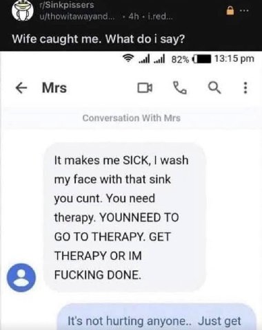 Wife caught me. What i say? 82% 13:15 Mrs С It makes me SICK, wash my face with that sink you cunt. You need therapy. YOUNNEED TO TO THERAPY. GET THERAPY OR FUCKING DONE. It's not hurting anyone.. Jus