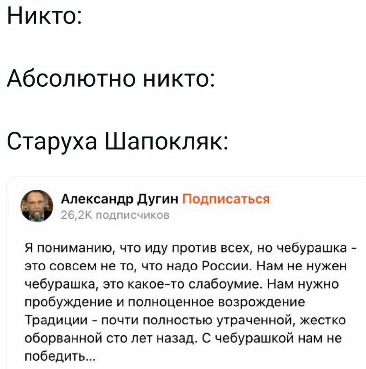 Никто: Абсолютно никто: Старуха Шапокляк: Александр Дугин Подписаться 26,2К подписчиков Я пониманию, что иду против всех, но чебурашка это совсем не то, что надо России. Нам не нужен чебурашка, это ка