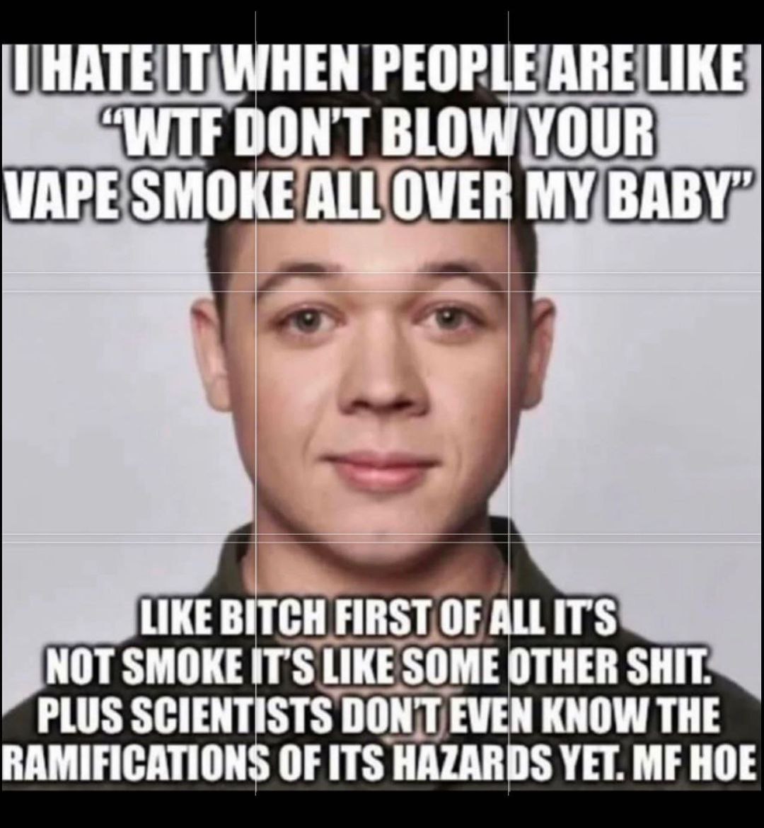 IT| WHEN PEOPLE ARE LIKE DON'T BLOW VAPE SMOKE ALL LOVER MY BABY” 1 LIKE BITCH FIRST OF ALLITS NOT LIKE SOME OTHER SHIT PLUS SCIENTISTS DON'T EVEN KNOW THE RAMIFICATIONS OF ITS HAZARDS YET. HOE