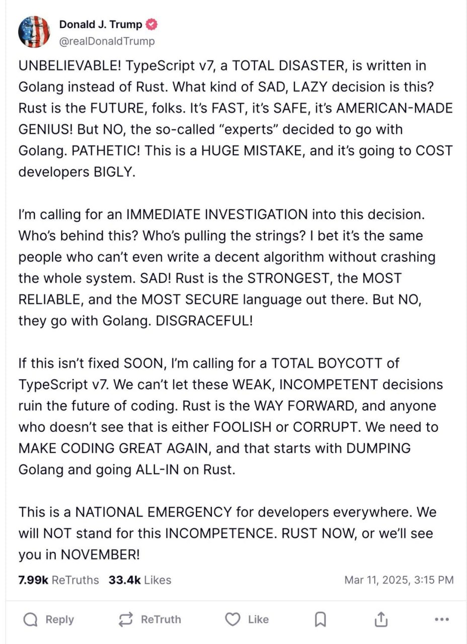 Donald Trump @realDonaldTrump UNBELIEVABLE! TypeScript a TOTAL DISASTER, is written in Golang instead of Rust. What kind of SAD, LAZY decision is this? Rust is the FUTURE, folks. It’s FAST, it’s SAFE,