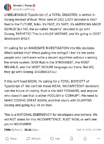 Donald Trump @realDonaldTrump UNBELIEVABLE! TypeScript a TOTAL DISASTER, is written in Golang instead of Rust. What kind of SAD, LAZY decision is this? Rust is the FUTURE, folks. It’s FAST, it’s SAFE,