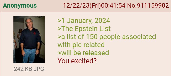 Anonymous 12/22/23(Fri)00:41:54 No.911159982 >1 January, 2024 >The Epstein List >a list of 150 people associated with pic related >will be released You excited? 242 JPG