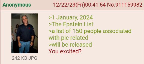 Anonymous 12/22/23(Fri)00:41:54 No.911159982 >1 January, 2024 >The Epstein List >a list of 150 people associated with pic related >will be released You excited? 242 JPG