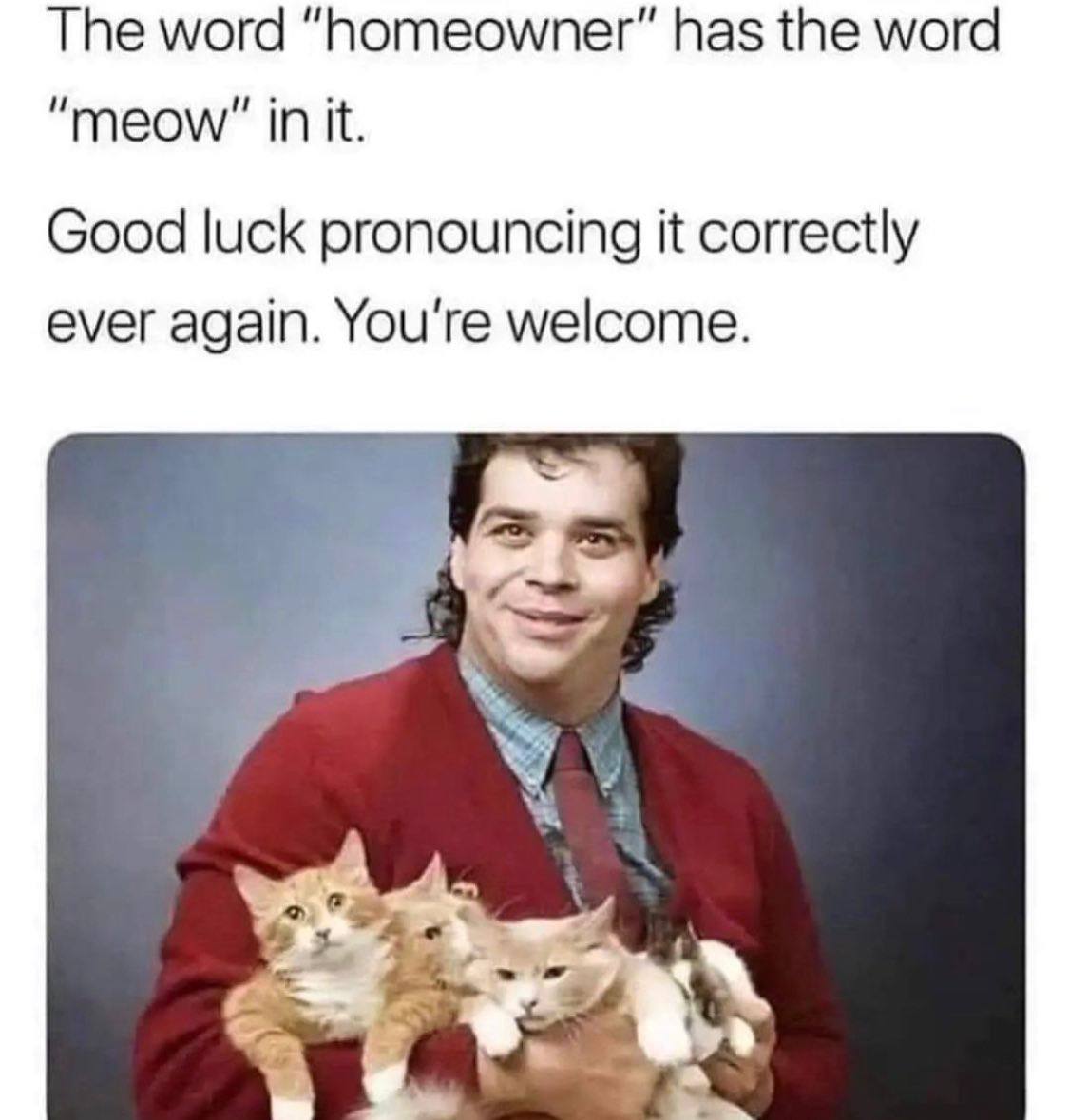 The word “homeowner” has the word in it. Good luck pronouncing it correctly ever again. You're welcome.