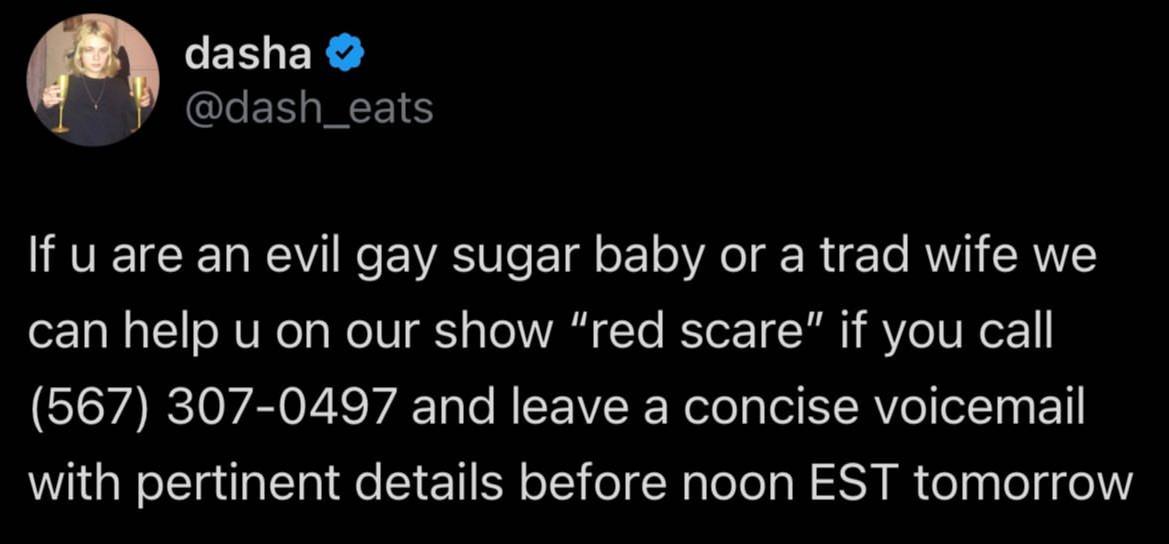 dasha If аге an evil gay sugar baby or a trad wife we can help on our show “red scare" If you call (567) 307-0497 and leave a concise voicemail with pertinent details before noon EST tomorrow