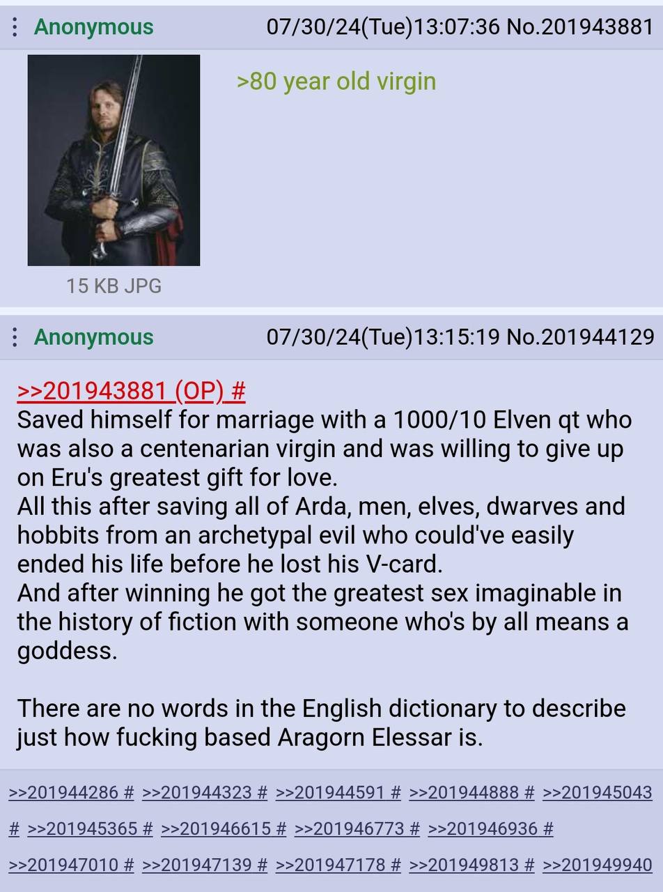 Anonymous 07/30/24(Тие)13:07:36 №.201943881 >80 year old virgin 15 JPG Anonymous 07/30/24(Tue)13:15:19 No.201944129 >>201943881 Saved himself for marriage with a 1000/10 Elven who was also a centenari