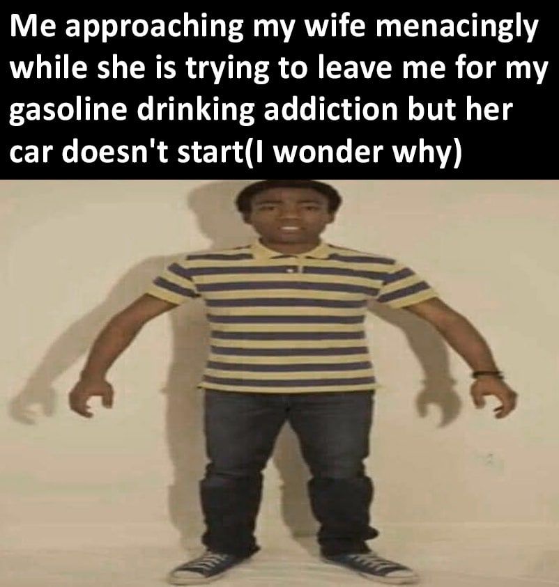 Me approaching my wife menacingly while she is trying to leave me for my gasoline drinking addiction but her car doesn't start(I wonder why)