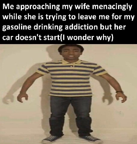 Me approaching my wife menacingly while she is trying to leave me for my gasoline drinking addiction but her car doesn't start(I wonder why)