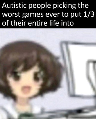 Autistic people picking the worst games ever to put 1/3 of their entire life into
