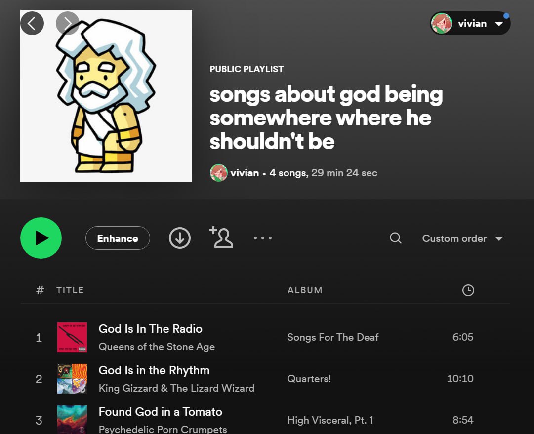 vivian PUBLIC PLAYLIST songs about god being somewhere where he shouldn't be vivian 4 songs, 29 24 sec Enhance Custom order TITLE ALBUM God Is In The Radio Songs For The Deaf 6:05 Queens of the Stone 