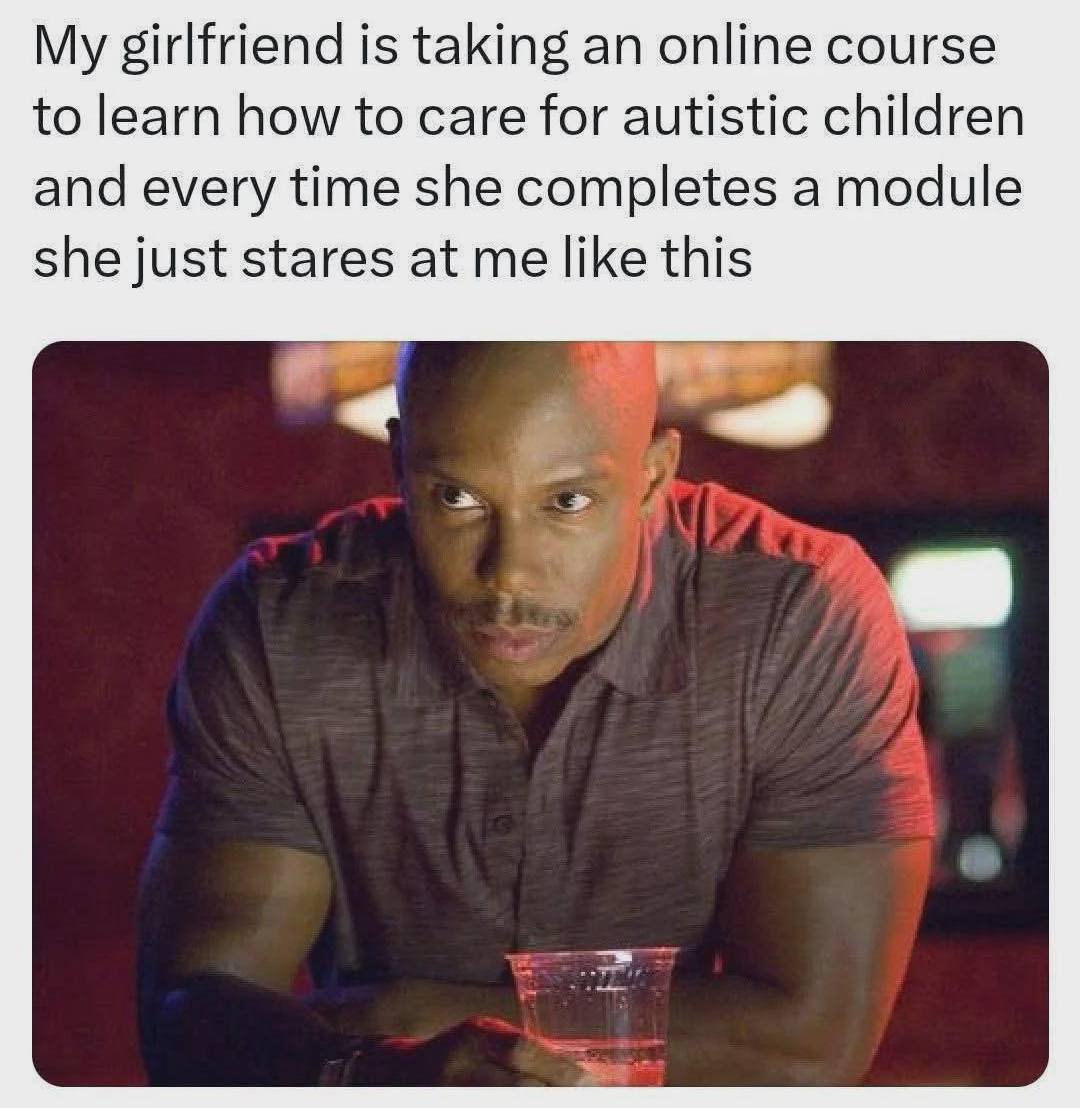 My girlfriend is taking an online course to learn how to care for autistic children and every time she completes a module she just stares at me like this