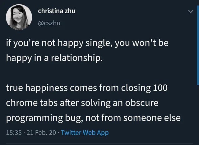 christina zhu if you're not happy single, you won't be happy in a relationship. true happiness comes from closing 100 chrome tabs after solving an obscure programming bug, not from someone else