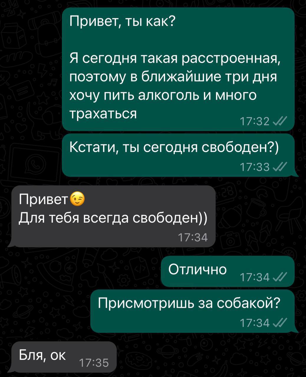Привет, ты как? Я сегодня такая расстроенная, поэтому в ближайшие три дня хочу пить алкоголь и много трахаться Кстати, ты сегодня свободен?) Привет Для тебя всегда свободен)) Отлично Присмотришь за со