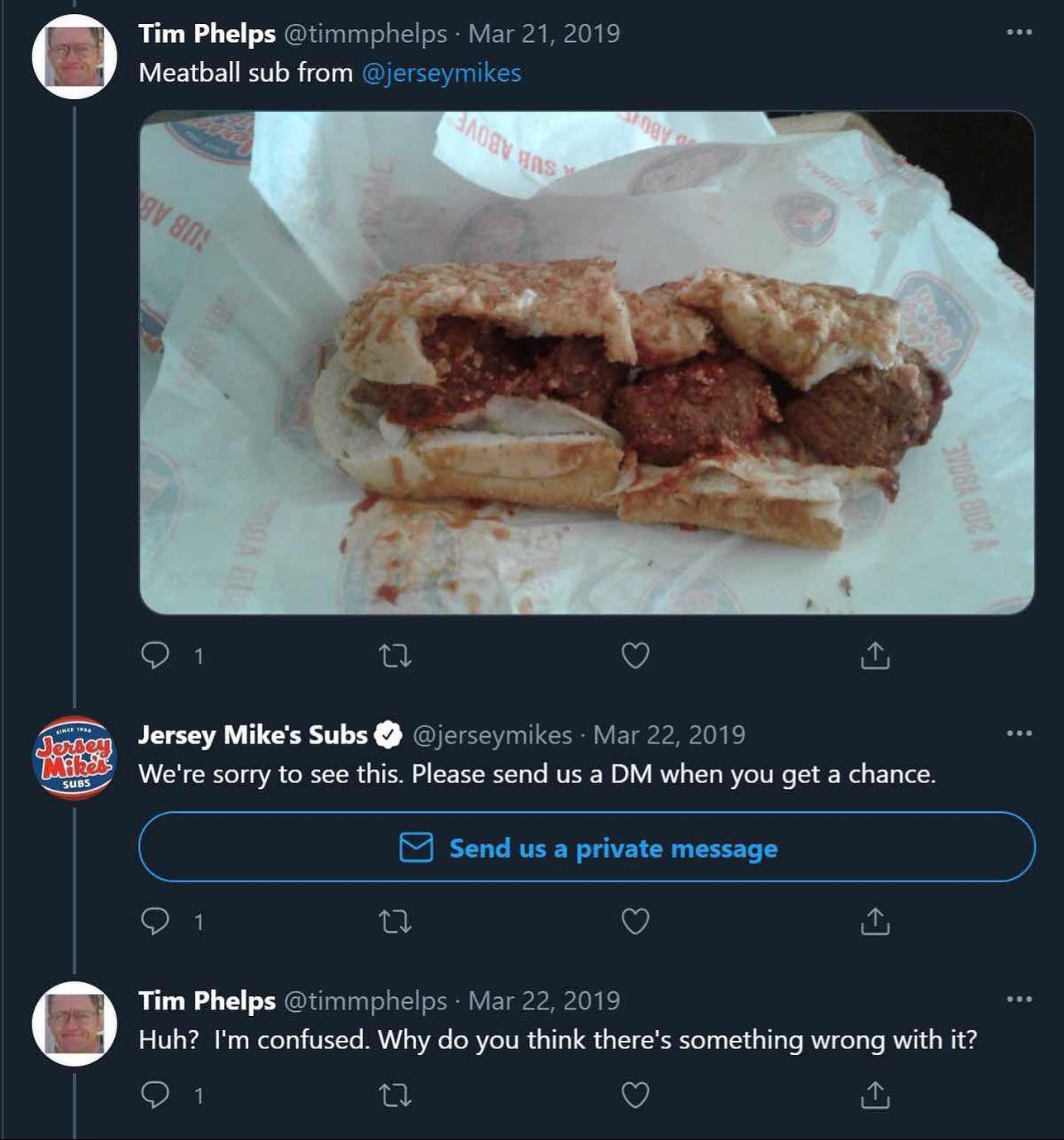 Tim Phelps @timmphelps Mar 21, 2019 Meatball sub from @jerseymikes О 1 Jersey Mike's Subs @jerseymikes Mar 22, 2019 We're sorry to see this. Please send a when you get a chance. Send a private message
