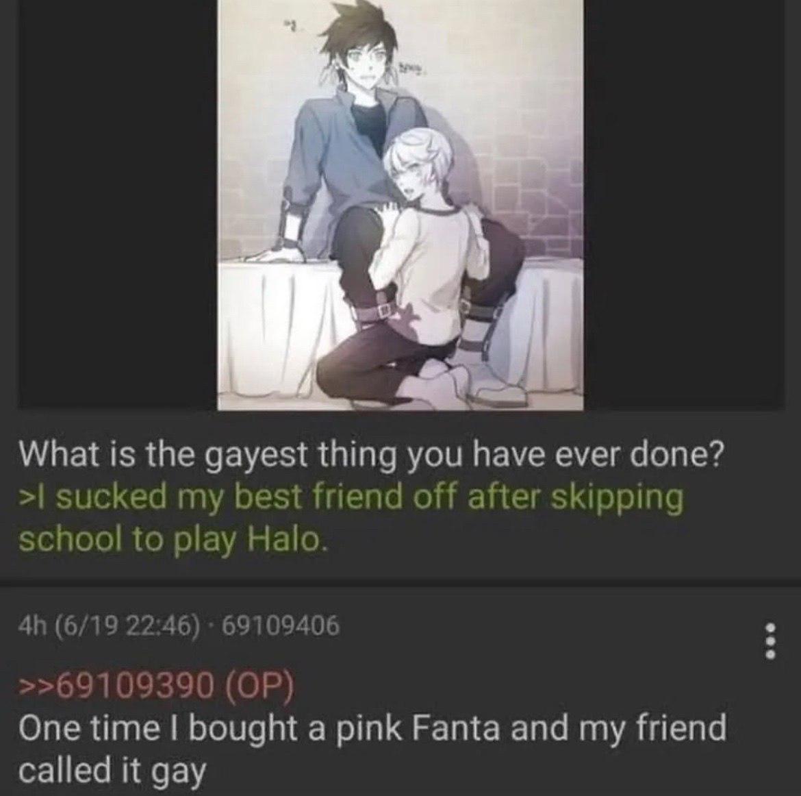 What is the gayest thing you have ever done? sucked my best friend off after skipping school to play Halo One time bought a pink Fanta and my friend called it gay