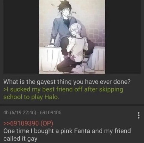 What is the gayest thing you have ever done? sucked my best friend off after skipping school to play Halo One time bought a pink Fanta and my friend called it gay