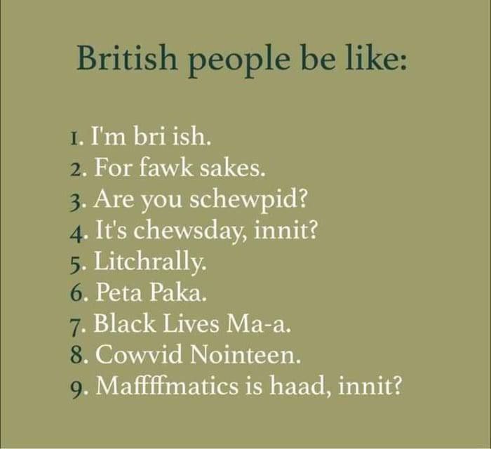 bri ish. For fawk sakes. Are you schewpid? It's chewsday, innit? Litchrally. Peta Paka. Black Lives Ma-a. Cowvid Nointeen. танс$ is haad, innit?