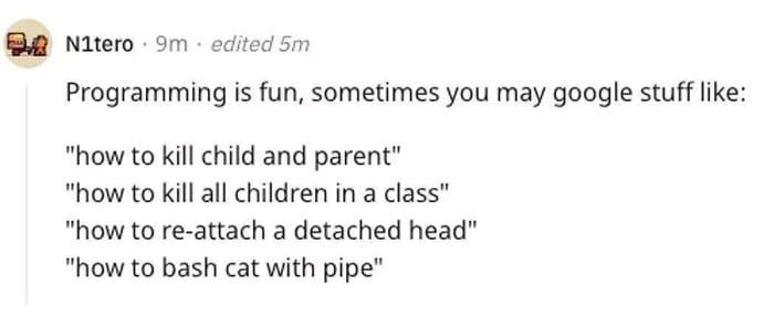 Nitero edited Programming is fun, sometimes you may google stuff like: "how to kill child and parent" "how to kill all children in a class" "how to re-attach a detached head" "how to bash cat with pip