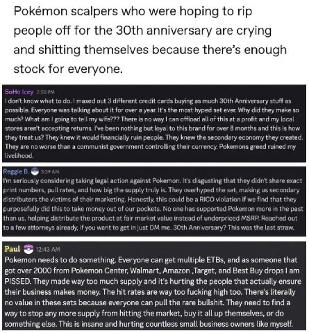 Pokémon scalpers who were hoping to people off for the anniversary are crying and shitting themselves because there’s enough stock for everyone. don't know what to maxed out 3 different credit cards b