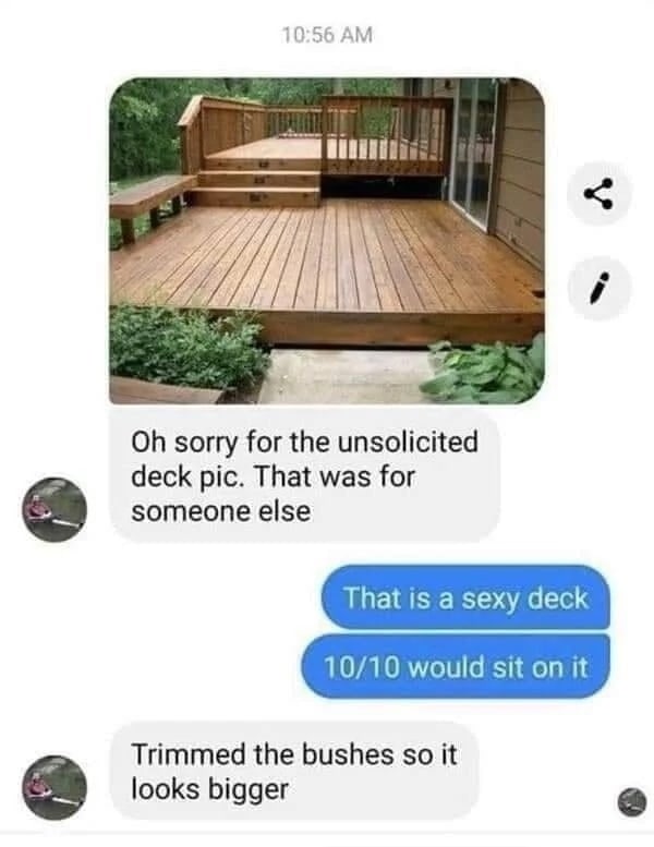 10:56 4 sorry for the unsolicited deck pic. That was for someone else That is a sexy deck 10/10 would sit on it Trimmed the bushes so it looks bigger
