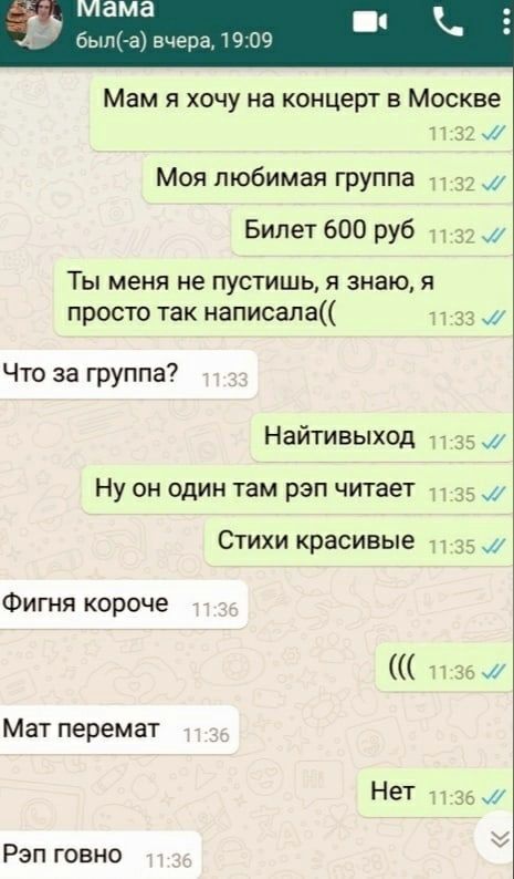 мама был(-а) вчера, 19:09 Мам я хочу на концерт в Москве Моя любимая группа Билет 600 руб Ты меня не пустишь, я знаю, я просто так написала(( Что за группа? Найтивыход один там рэп читает Стихи красив