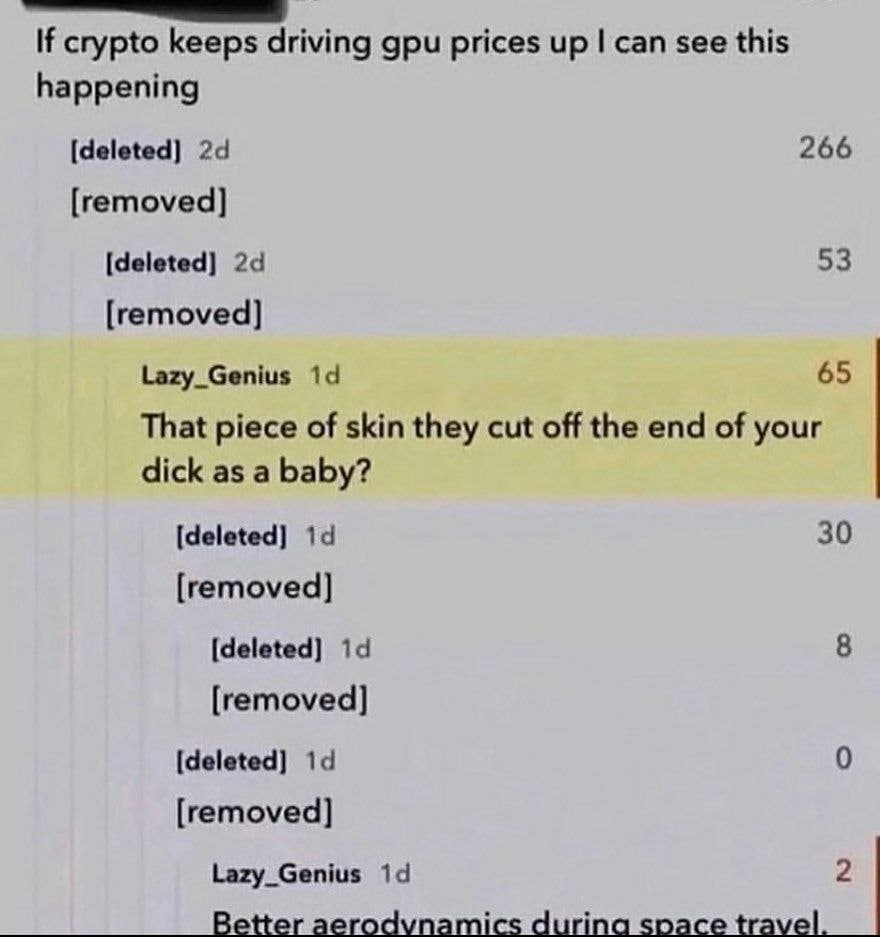 If crypto keeps driving gpu prices up can see this happening [deleted] 266 [removed] [deleted] 53 [removed] Lazy_Genius 65 That piece of skin they cut off the end of your dick as a baby? [deleted] 30 