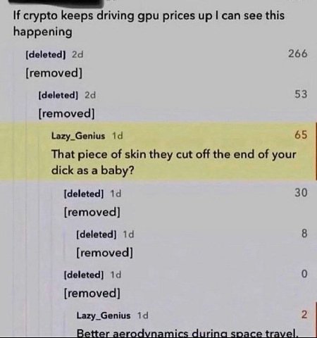 If crypto keeps driving gpu prices up can see this happening [deleted] 266 [removed] [deleted] 53 [removed] Lazy_Genius 65 That piece of skin they cut off the end of your dick as a baby? [deleted] 30 