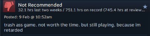 Not Recommended 32.1 hrs last two weeks 751.1 hrs on record (745.4 hrs at review... Posted: 9 Feb trash ass game. not worth the time. but still playing, because retarded