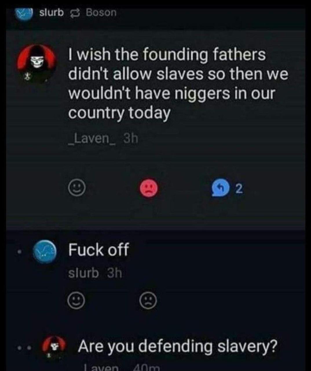 2 wish the founding fathers didn't allow slaves so then we wouldn't have niggers in our country today ауеп Fuck off slurb Are you defending slavery?