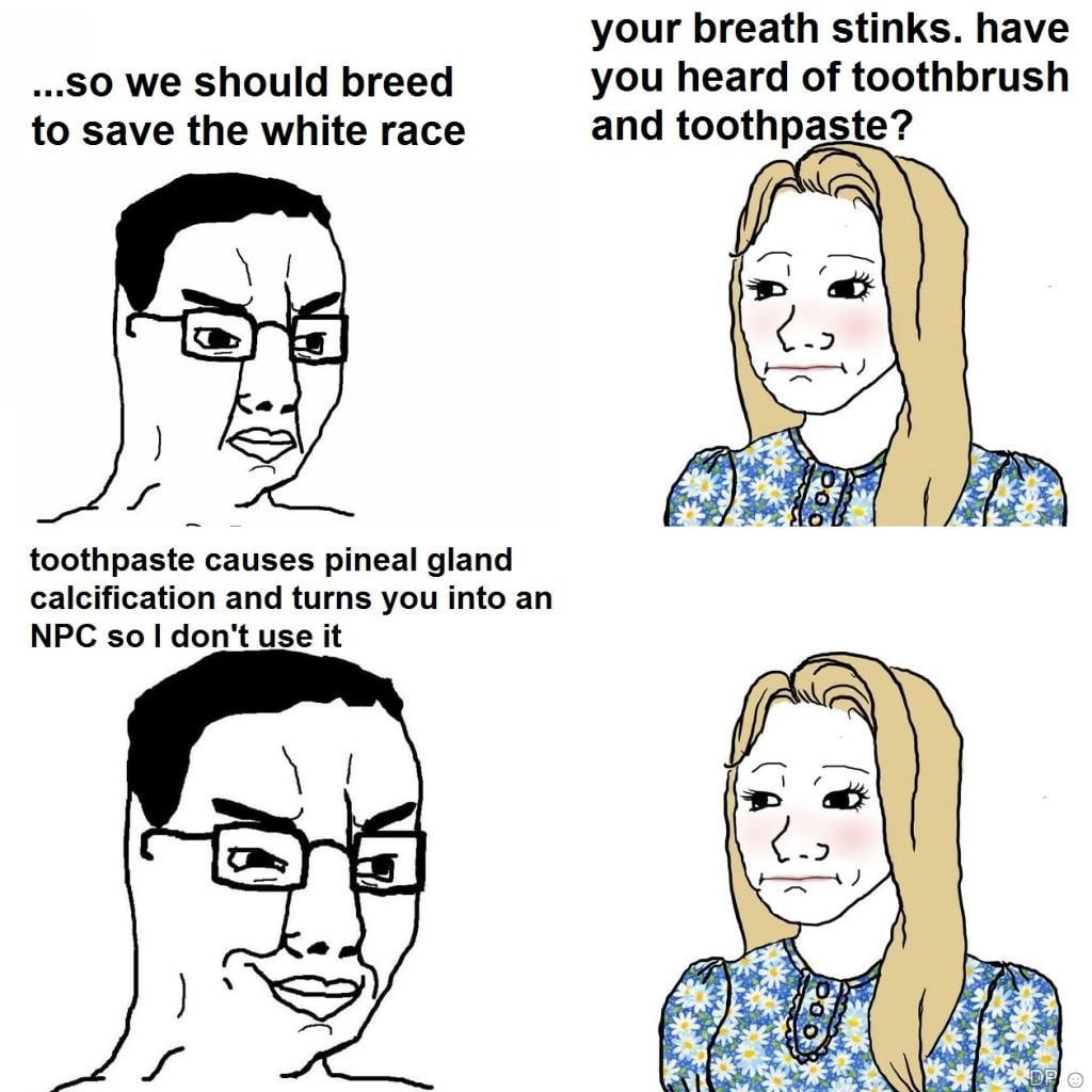 your breath stinks. have ..SO we Should breed you heard of toothbrush to save the white race and toothpaste? toothpaste causes pineal gland calcification and turns you into an NPC sol don't use it NSS