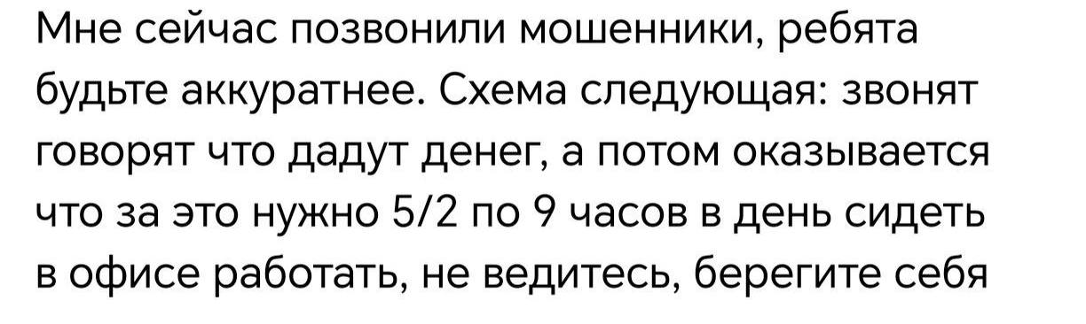 Мне сейчас позвонили мошенники, ребята будьте аккуратнее. Схема следующая: звонят говорят что дадут денег, а потом оказывается что за это нужно 5/2 по 9 часов в день сидеть в офисе работать, не ведите