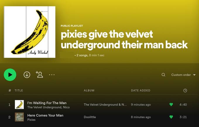 у "Andy 2 8 min Custom order TITLE ALBUM DATE ADDED Waiting For The Man 4:40 The Velvet Underground 9 minutes ago The Velvet Underground, Nico a Here Comes Your Man Doolittle 8 minutes ago 21 Pixies