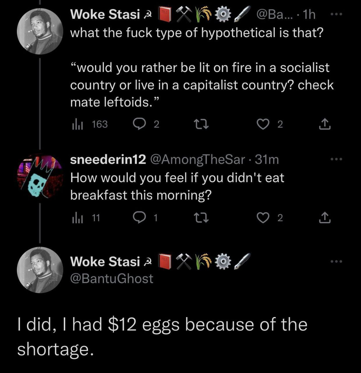 Woke Stasi а what the fuck type of hypothetical is that? “would you rather be lit on fire in a socialist country or live in a capitalist country? check mate leftoids.” sneederin12 How would you feel i