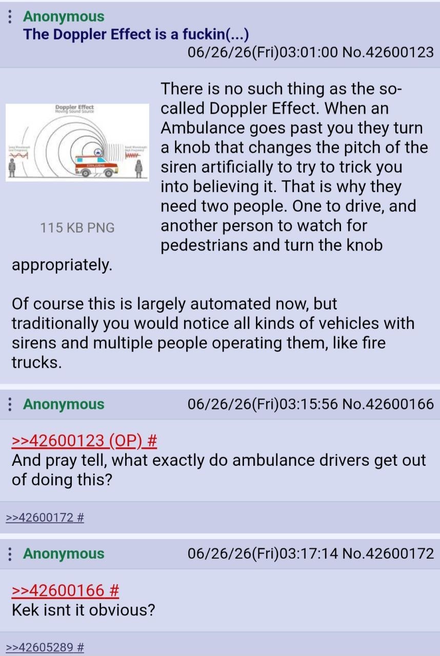 Anonymous The Doppler Effect is a fuckin(...) 06/26/26(Fri)03:01:00 No.42600123 There is no such thing as the so- called Doppler Effect. When an Ambulance goes past you they turn aknob that changes th